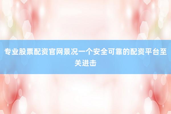 专业股票配资官网景况一个安全可靠的配资平台至关进击