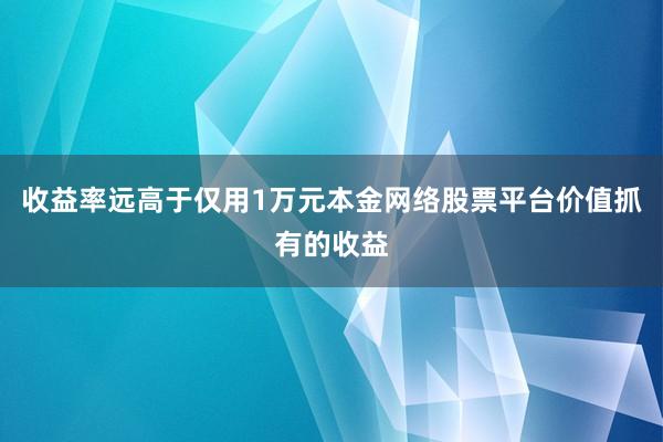 收益率远高于仅用1万元本金网络股票平台价值抓有的收益