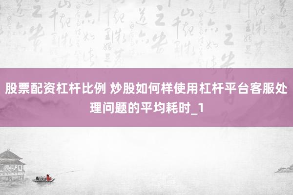 股票配资杠杆比例 炒股如何样使用杠杆平台客服处理问题的平均耗时_1