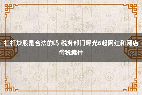 杠杆炒股是合法的吗 税务部门曝光6起网红和网店偷税案件