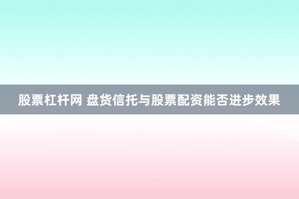股票杠杆网 盘货信托与股票配资能否进步效果