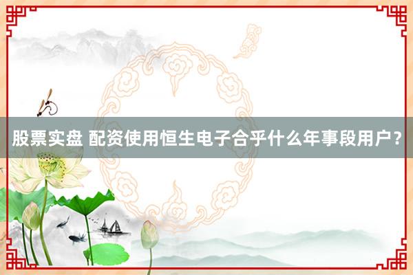 股票实盘 配资使用恒生电子合乎什么年事段用户？