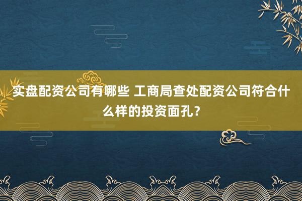 实盘配资公司有哪些 工商局查处配资公司符合什么样的投资面孔？