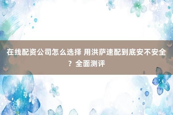 在线配资公司怎么选择 用洪萨速配到底安不安全？全面测评