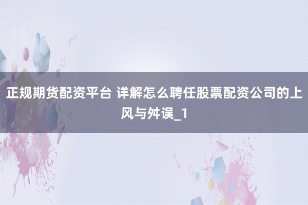 正规期货配资平台 详解怎么聘任股票配资公司的上风与舛误_1