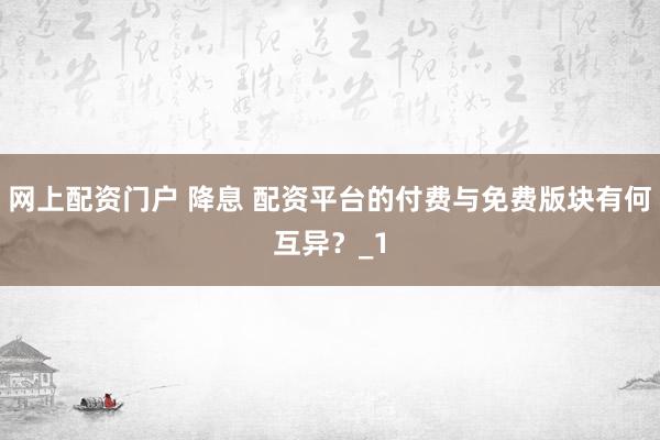 网上配资门户 降息 配资平台的付费与免费版块有何互异?_1
