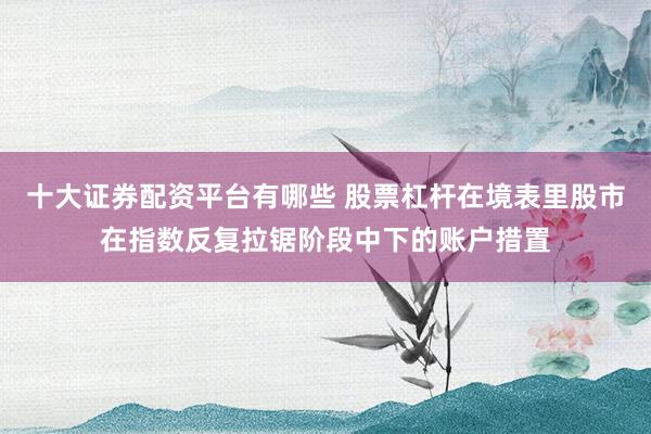 十大证券配资平台有哪些 股票杠杆在境表里股市在指数反复拉锯阶段中下的账户措置