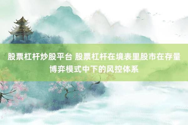股票杠杆炒股平台 股票杠杆在境表里股市在存量博弈模式中下的风控体系