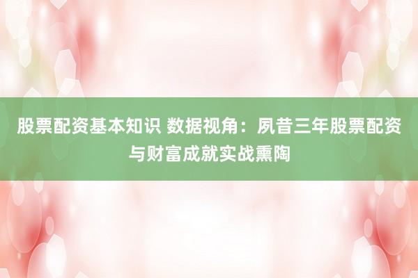 股票配资基本知识 数据视角：夙昔三年股票配资与财富成就实战熏陶