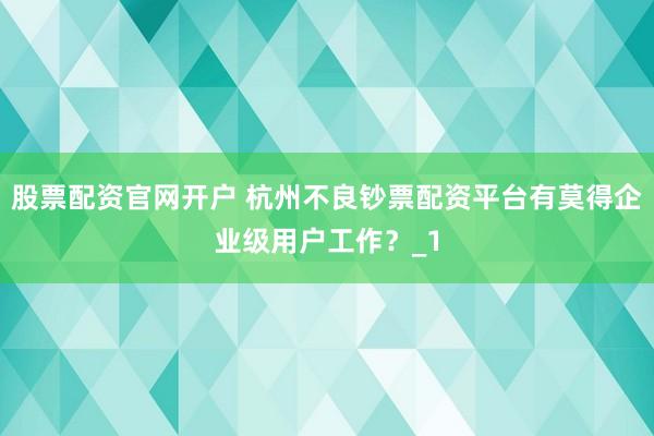 股票配资官网开户 杭州不良钞票配资平台有莫得企业级用户工作？_1