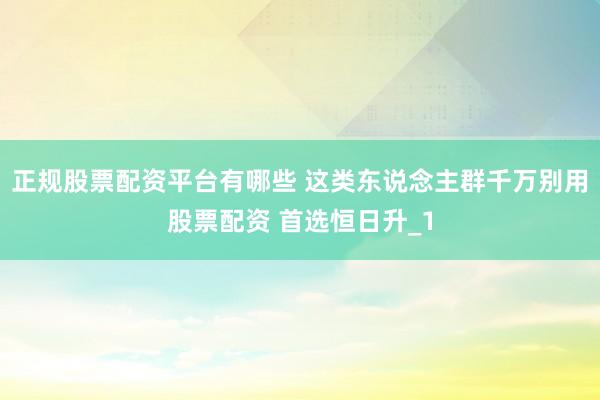 正规股票配资平台有哪些 这类东说念主群千万别用股票配资 首选恒日升_1